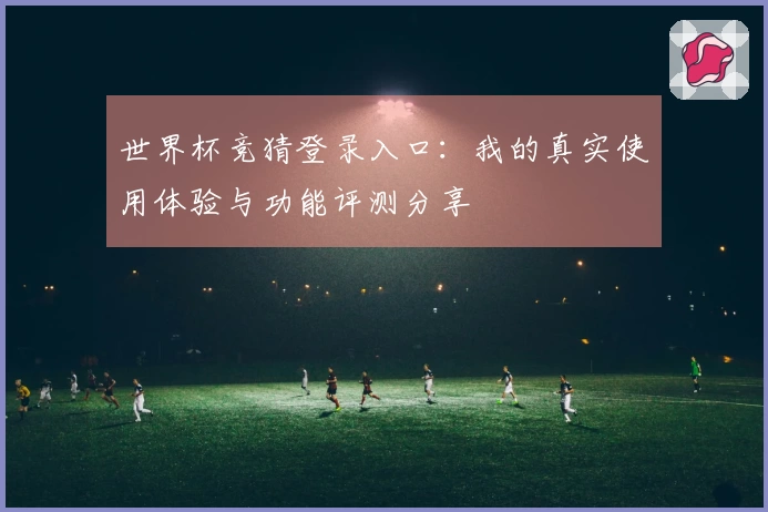 世界杯竞猜登录入口:我的真实使用体验与功能评测分享