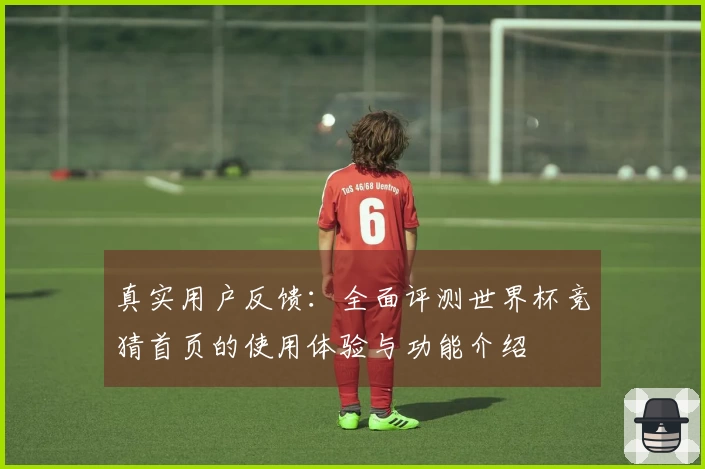 真实用户反馈:全面评测世界杯竞猜首页的使用体验与功能介绍